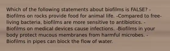 Which of the following statements about biofilms is FALSE? -Biofilms on rocks provide food for animal life. -Compared to free-living bacteria, biofilms are more sensitive to antibiotics. -Biofilms on medical devices cause infections. -Biofilms in your body protect mucous membranes from harmful microbes. -Biofilms in pipes can block the flow of water.