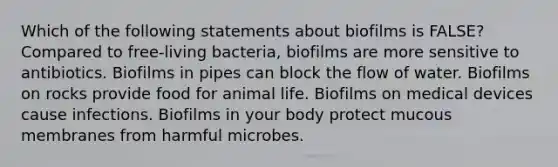 Which of the following statements about biofilms is FALSE? Compared to free-living bacteria, biofilms are more sensitive to antibiotics. Biofilms in pipes can block the flow of water. Biofilms on rocks provide food for animal life. Biofilms on medical devices cause infections. Biofilms in your body protect mucous membranes from harmful microbes.