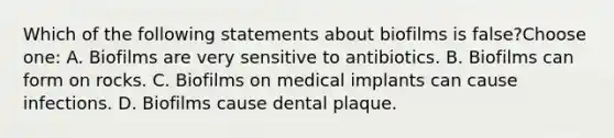 Which of the following statements about biofilms is false?Choose one: A. Biofilms are very sensitive to antibiotics. B. Biofilms can form on rocks. C. Biofilms on medical implants can cause infections. D. Biofilms cause dental plaque.