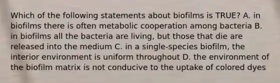 Which of the following statements about biofilms is TRUE? A. in biofilms there is often metabolic cooperation among bacteria B. in biofilms all the bacteria are living, but those that die are released into the medium C. in a single-species biofilm, the interior environment is uniform throughout D. the environment of the biofilm matrix is not conducive to the uptake of colored dyes