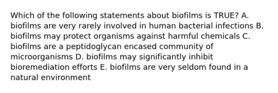 Which of the following statements about biofilms is TRUE? A. biofilms are very rarely involved in human bacterial infections B. biofilms may protect organisms against harmful chemicals C. biofilms are a peptidoglycan encased community of microorganisms D. biofilms may significantly inhibit bioremediation efforts E. biofilms are very seldom found in a natural environment