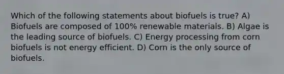 Which of the following statements about biofuels is true? A) Biofuels are composed of 100% renewable materials. B) Algae is the leading source of biofuels. C) Energy processing from corn biofuels is not energy efficient. D) Corn is the only source of biofuels.