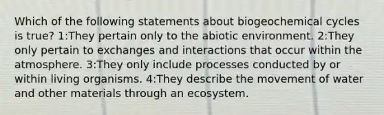 Which of the following statements about biogeochemical cycles is true? 1:They pertain only to the abiotic environment. 2:They only pertain to exchanges and interactions that occur within the atmosphere. 3:They only include processes conducted by or within living organisms. 4:They describe the movement of water and other materials through an ecosystem.