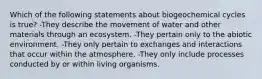 Which of the following statements about biogeochemical cycles is true? -They describe the movement of water and other materials through an ecosystem. -They pertain only to the abiotic environment. -They only pertain to exchanges and interactions that occur within the atmosphere. -They only include processes conducted by or within living organisms.