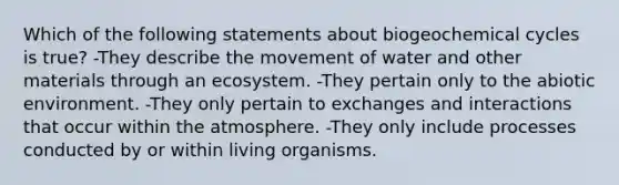 Which of the following statements about biogeochemical cycles is true? -They describe the movement of water and other materials through an ecosystem. -They pertain only to the abiotic environment. -They only pertain to exchanges and interactions that occur within the atmosphere. -They only include processes conducted by or within living organisms.