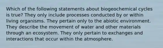 Which of the following statements about biogeochemical cycles is true? They only include processes conducted by or within living organisms. They pertain only to the abiotic environment. They describe the movement of water and other materials through an ecosystem. They only pertain to exchanges and interactions that occur within the atmosphere.