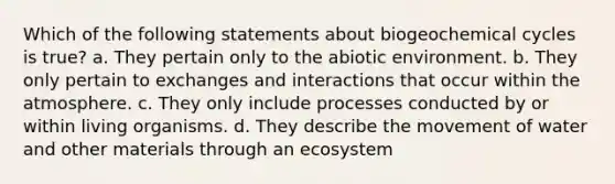 Which of the following statements about biogeochemical cycles is true? a. They pertain only to the abiotic environment. b. They only pertain to exchanges and interactions that occur within the atmosphere. c. They only include processes conducted by or within living organisms. d. They describe the movement of water and other materials through an ecosystem