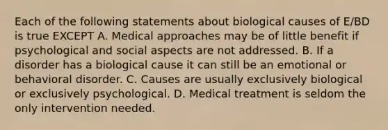 Each of the following statements about biological causes of E/BD is true EXCEPT A. Medical approaches may be of little benefit if psychological and social aspects are not addressed. B. If a disorder has a biological cause it can still be an emotional or behavioral disorder. C. Causes are usually exclusively biological or exclusively psychological. D. Medical treatment is seldom the only intervention needed.