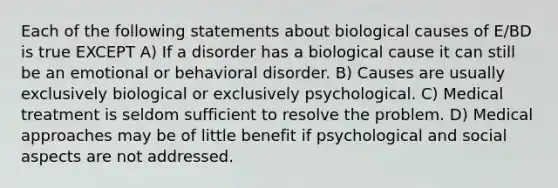 Each of the following statements about biological causes of E/BD is true EXCEPT A) If a disorder has a biological cause it can still be an emotional or behavioral disorder. B) Causes are usually exclusively biological or exclusively psychological. C) Medical treatment is seldom sufficient to resolve the problem. D) Medical approaches may be of little benefit if psychological and social aspects are not addressed.