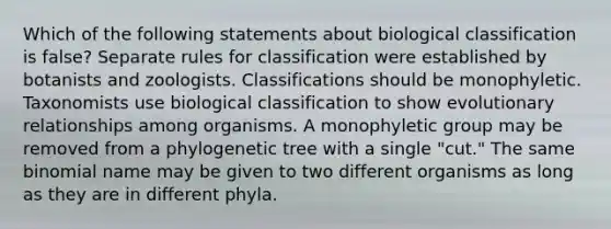 Which of the following statements about biological classification is false? Separate rules for classification were established by botanists and zoologists. Classifications should be monophyletic. Taxonomists use biological classification to show evolutionary relationships among organisms. A monophyletic group may be removed from a phylogenetic tree with a single "cut." The same binomial name may be given to two different organisms as long as they are in different phyla.