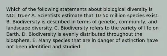 Which of the following statements about biological diversity is NOT true? A. Scientists estimate that 10-50 million species exist. B. Biodiversity is described in terms of genetic, community, and landscape diversity. C. Biodiversity refers to the variety of life on Earth. D. Biodiversity is evenly distributed throughout the biosphere. E. Many species that are in danger of extinction have not been identified and studied.