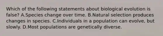 Which of the following statements about biological evolution is false? A.Species change over time. B.Natural selection produces changes in species. C.Individuals in a population can evolve, but slowly. D.Most populations are genetically diverse.