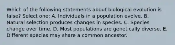 Which of the following statements about biological evolution is false? Select one: A. Individuals in a population evolve. B. Natural selection produces changes in species. C. Species change over time. D. Most populations are genetically diverse. E. Different species may share a common ancestor.