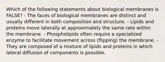 Which of the following statements about biological membranes is FALSE? - The faces of biological membranes are distinct and usually different in both composition and structure. - Lipids and proteins move laterally at approximately the same rate within the membrane. - Phospholipids often require a specialized enzyme to facilitate movement across (flipping) the membrane. - They are composed of a mixture of lipids and proteins in which lateral diffusion of components is possible.