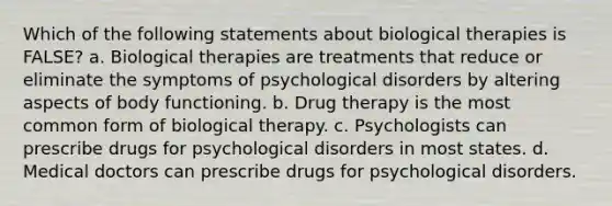 Which of the following statements about biological therapies is FALSE? a. Biological therapies are treatments that reduce or eliminate the symptoms of psychological disorders by altering aspects of body functioning. b. Drug therapy is the most common form of biological therapy. c. Psychologists can prescribe drugs for psychological disorders in most states. d. Medical doctors can prescribe drugs for psychological disorders.