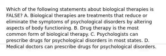 Which of the following statements about biological therapies is FALSE? A. Biological therapies are treatments that reduce or eliminate the symptoms of psychological disorders by altering aspects of body functioning. B. Drug therapy is the most common form of biological therapy. C. Psychologists can prescribe drugs for psychological disorders in most states. D. Medical doctors can prescribe drugs for psychological disorders.