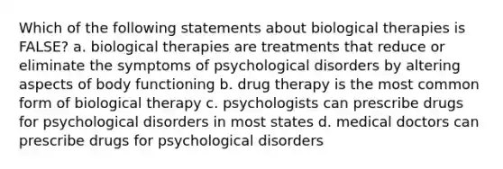 Which of the following statements about biological therapies is FALSE? a. biological therapies are treatments that reduce or eliminate the symptoms of psychological disorders by altering aspects of body functioning b. drug therapy is the most common form of biological therapy c. psychologists can prescribe drugs for psychological disorders in most states d. medical doctors can prescribe drugs for psychological disorders