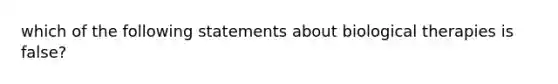 which of the following statements about biological therapies is false?