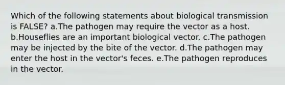 Which of the following statements about biological transmission is FALSE? a.The pathogen may require the vector as a host. b.Houseflies are an important biological vector. c.The pathogen may be injected by the bite of the vector. d.The pathogen may enter the host in the vector's feces. e.The pathogen reproduces in the vector.