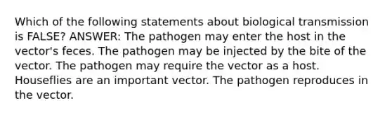 Which of the following statements about biological transmission is FALSE? ANSWER: The pathogen may enter the host in the vector's feces. The pathogen may be injected by the bite of the vector. The pathogen may require the vector as a host. Houseflies are an important vector. The pathogen reproduces in the vector.