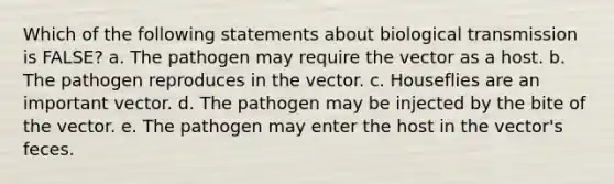 Which of the following statements about biological transmission is FALSE? a. The pathogen may require the vector as a host. b. The pathogen reproduces in the vector. c. Houseflies are an important vector. d. The pathogen may be injected by the bite of the vector. e. The pathogen may enter the host in the vector's feces.