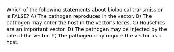 Which of the following statements about biological transmission is FALSE? A) The pathogen reproduces in the vector. B) The pathogen may enter the host in the vector's feces. C) Houseflies are an important vector. D) The pathogen may be injected by the bite of the vector. E) The pathogen may require the vector as a host.