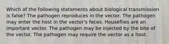 Which of the following statements about biological transmission is false? The pathogen reproduces in the vector. The pathogen may enter the host in the vector's feces. Houseflies are an important vector. The pathogen may be injected by the bite of the vector. The pathogen may require the vector as a host.