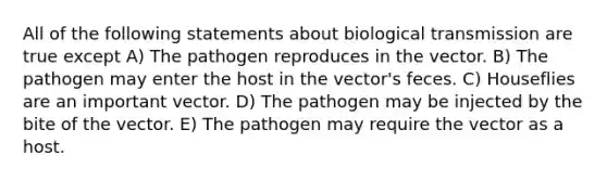 All of the following statements about biological transmission are true except A) The pathogen reproduces in the vector. B) The pathogen may enter the host in the vector's feces. C) Houseflies are an important vector. D) The pathogen may be injected by the bite of the vector. E) The pathogen may require the vector as a host.