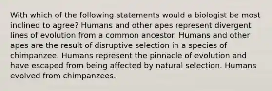 With which of the following statements would a biologist be most inclined to agree? Humans and other apes represent divergent lines of evolution from a common ancestor. Humans and other apes are the result of disruptive selection in a species of chimpanzee. Humans represent the pinnacle of evolution and have escaped from being affected by natural selection. Humans evolved from chimpanzees.