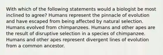 With which of the following statements would a biologist be most inclined to agree? Humans represent the pinnacle of evolution and have escaped from being affected by natural selection. Humans evolved from chimpanzees. Humans and other apes are the result of disruptive selection in a species of chimpanzee. Humans and other apes represent divergent lines of evolution from a common ancestor.