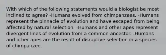 With which of the following statements would a biologist be most inclined to agree? -Humans evolved from chimpanzees. -Humans represent the pinnacle of evolution and have escaped from being affected by natural selection. -Humans and other apes represent divergent lines of evolution from a common ancestor. -Humans and other apes are the result of disruptive selection in a species of chimpanzee.