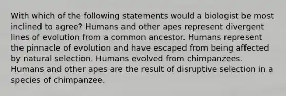 With which of the following statements would a biologist be most inclined to agree? Humans and other apes represent divergent lines of evolution from a common ancestor. Humans represent the pinnacle of evolution and have escaped from being affected by natural selection. Humans evolved from chimpanzees. Humans and other apes are the result of disruptive selection in a species of chimpanzee.