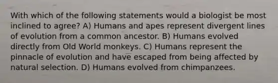 With which of the following statements would a biologist be most inclined to agree? A) Humans and apes represent divergent lines of evolution from a common ancestor. B) Humans evolved directly from Old World monkeys. C) Humans represent the pinnacle of evolution and have escaped from being affected by natural selection. D) Humans evolved from chimpanzees.