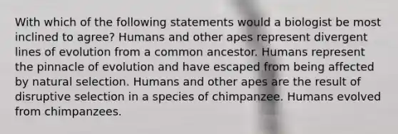 With which of the following statements would a biologist be most inclined to agree? Humans and other apes represent divergent lines of evolution from a common ancestor. Humans represent the pinnacle of evolution and have escaped from being affected by natural selection. Humans and other apes are the result of disruptive selection in a species of chimpanzee. Humans evolved from chimpanzees.