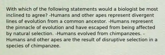 With which of the following statements would a biologist be most inclined to agree? -Humans and other apes represent divergent lines of evolution from a common ancestor. -Humans represent the pinnacle of evolution and have escaped from being affected by natural selection. -Humans evolved from chimpanzees. -Humans and other apes are the result of disruptive selection in a species of chimpanzee.