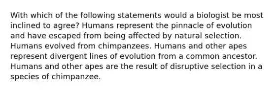 With which of the following statements would a biologist be most inclined to agree? Humans represent the pinnacle of evolution and have escaped from being affected by natural selection. Humans evolved from chimpanzees. Humans and other apes represent divergent lines of evolution from a common ancestor. Humans and other apes are the result of disruptive selection in a species of chimpanzee.