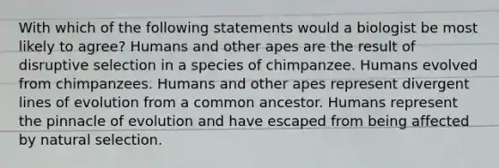 With which of the following statements would a biologist be most likely to agree? Humans and other apes are the result of disruptive selection in a species of chimpanzee. Humans evolved from chimpanzees. Humans and other apes represent divergent lines of evolution from a common ancestor. Humans represent the pinnacle of evolution and have escaped from being affected by natural selection.