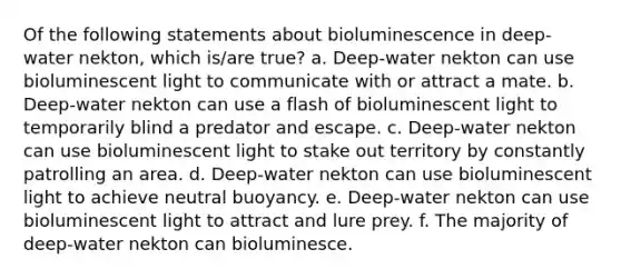 Of the following statements about bioluminescence in deep-water nekton, which is/are true? a. Deep-water nekton can use bioluminescent light to communicate with or attract a mate. b. Deep-water nekton can use a flash of bioluminescent light to temporarily blind a predator and escape. c. Deep-water nekton can use bioluminescent light to stake out territory by constantly patrolling an area. d. Deep-water nekton can use bioluminescent light to achieve neutral buoyancy. e. Deep-water nekton can use bioluminescent light to attract and lure prey. f. The majority of deep-water nekton can bioluminesce.