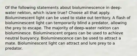 Of the following statements about bioluminescence in deep-water nekton, which is/are true? Choose all that apply. Bioluminescent light can be used to stake out territory. A flash of bioluminescent light can temporarily blind a predator, allowing the prey to escape. The majority of deep-water nekton can bioluminesce. Bioluminescent organs can be used to achieve neutral buoyancy. Bioluminescence can be used to attract a mate. Bioluminescent light can attract and lure prey to a predator.