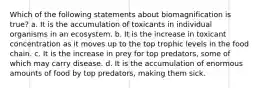 Which of the following statements about biomagnification is true? a. It is the accumulation of toxicants in individual organisms in an ecosystem. b. It is the increase in toxicant concentration as it moves up to the top trophic levels in the food chain. c. It is the increase in prey for top predators, some of which may carry disease. d. It is the accumulation of enormous amounts of food by top predators, making them sick.