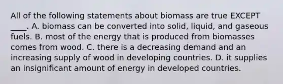 All of the following statements about biomass are true EXCEPT ____. A. biomass can be converted into solid, liquid, and gaseous fuels. B. most of the energy that is produced from biomasses comes from wood. C. there is a decreasing demand and an increasing supply of wood in developing countries. D. it supplies an insignificant amount of energy in developed countries.