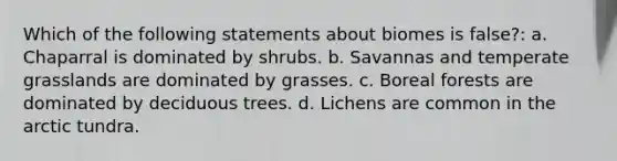 Which of the following statements about biomes is false?: a. Chaparral is dominated by shrubs. b. Savannas and temperate grasslands are dominated by grasses. c. Boreal forests are dominated by deciduous trees. d. Lichens are common in the arctic tundra.