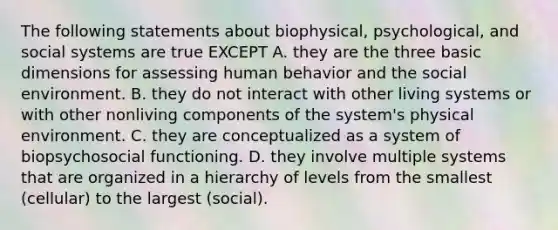 The following statements about biophysical, psychological, and social systems are true EXCEPT A. they are the three basic dimensions for assessing human behavior and the social environment. B. they do not interact with other living systems or with other nonliving components of the system's physical environment. C. they are conceptualized as a system of biopsychosocial functioning. D. they involve multiple systems that are organized in a hierarchy of levels from the smallest (cellular) to the largest (social).