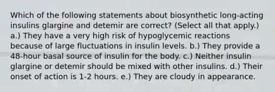 Which of the following statements about biosynthetic long-acting insulins glargine and detemir are correct? (Select all that apply.) a.) They have a very high risk of hypoglycemic reactions because of large fluctuations in insulin levels. b.) They provide a 48-hour basal source of insulin for the body. c.) Neither insulin glargine or detemir should be mixed with other insulins. d.) Their onset of action is 1-2 hours. e.) They are cloudy in appearance.