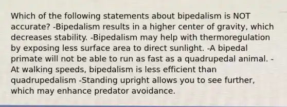 Which of the following statements about bipedalism is NOT accurate? -Bipedalism results in a higher center of gravity, which decreases stability. -Bipedalism may help with thermoregulation by exposing less surface area to direct sunlight. -A bipedal primate will not be able to run as fast as a quadrupedal animal. -At walking speeds, bipedalism is less efficient than quadrupedalism -Standing upright allows you to see further, which may enhance predator avoidance.