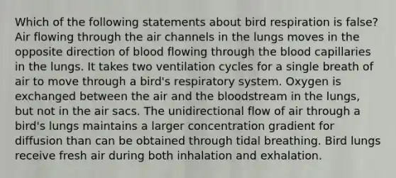 Which of the following statements about bird respiration is false? Air flowing through the air channels in the lungs moves in the opposite direction of blood flowing through the blood capillaries in the lungs. It takes two ventilation cycles for a single breath of air to move through a bird's respiratory system. Oxygen is exchanged between the air and the bloodstream in the lungs, but not in the air sacs. The unidirectional flow of air through a bird's lungs maintains a larger concentration gradient for diffusion than can be obtained through tidal breathing. Bird lungs receive fresh air during both inhalation and exhalation.