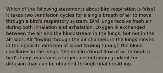 Which of the following statements about bird respiration is false? It takes two ventilation cycles for a single breath of air to move through a bird's respiratory system. Bird lungs receive fresh air during both inhalation and exhalation. Oxygen is exchanged between the air and the bloodstream in the lungs, but not in the air sacs. Air flowing through the air channels in the lungs moves in the opposite direction of blood flowing through the blood capillaries in the lungs. The unidirectional flow of air through a bird's lungs maintains a larger concentration gradient for diffusion than can be obtained through tidal breathing.