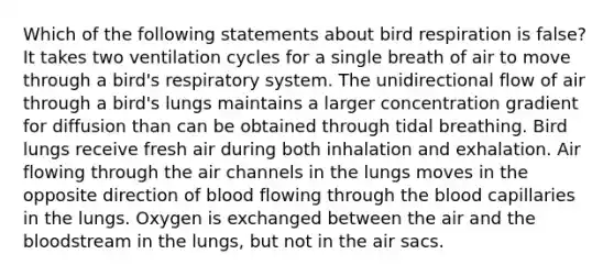 Which of the following statements about bird respiration is false? It takes two ventilation cycles for a single breath of air to move through a bird's respiratory system. The unidirectional flow of air through a bird's lungs maintains a larger concentration gradient for diffusion than can be obtained through tidal breathing. Bird lungs receive fresh air during both inhalation and exhalation. Air flowing through the air channels in the lungs moves in the opposite direction of blood flowing through the blood capillaries in the lungs. Oxygen is exchanged between the air and the bloodstream in the lungs, but not in the air sacs.