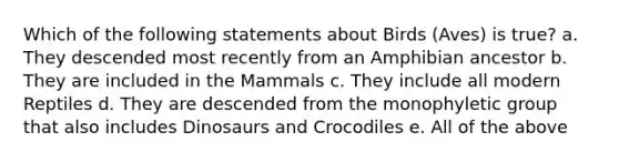 Which of the following statements about Birds (Aves) is true? a. They descended most recently from an Amphibian ancestor b. They are included in the Mammals c. They include all modern Reptiles d. They are descended from the monophyletic group that also includes Dinosaurs and Crocodiles e. All of the above