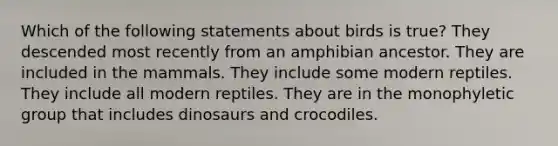 Which of the following statements about birds is true? They descended most recently from an amphibian ancestor. They are included in the mammals. They include some modern reptiles. They include all modern reptiles. They are in the monophyletic group that includes dinosaurs and crocodiles.